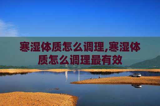寒湿体质怎么调理,寒湿体质怎么调理最有效