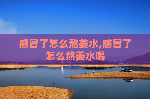 感冒了怎么熬姜水,感冒了怎么熬姜水喝