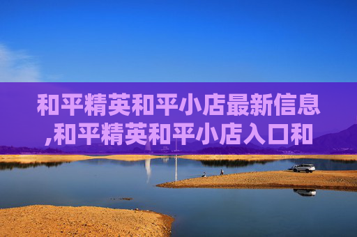 和平精英和平小店最新信息,和平精英和平小店入口和平小店在哪