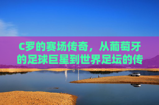 C罗的赛场传奇，从葡萄牙的足球巨星到世界足坛的传奇,c罗比赛时间