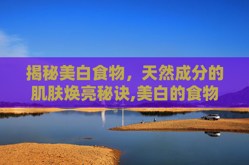 揭秘美白食物，天然成分的肌肤焕亮秘诀,美白的食物有哪些