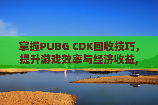 掌握PUBG CDK回收技巧，提升游戏效率与经济收益,PUBG卖的CDK哪来的