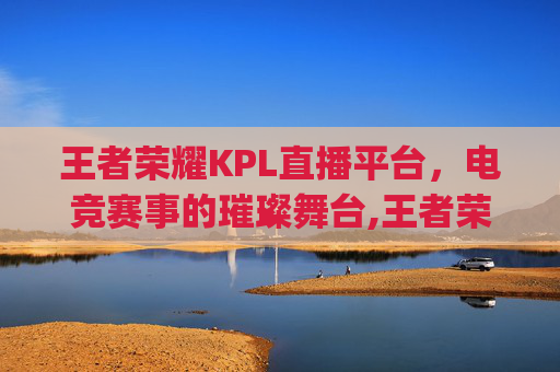 王者荣耀KPL直播平台，电竞赛事的璀璨舞台,王者荣耀kpl直播平台叫什么
