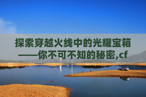 探索穿越火线中的光耀宝箱——你不可不知的秘密,cf光耀宝箱干嘛用的最多