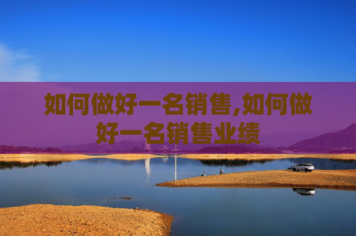 如何做好一名销售,如何做好一名销售业绩