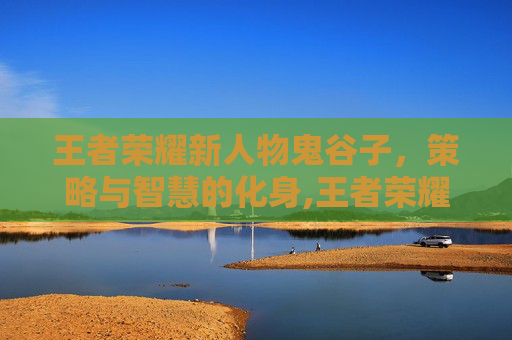 王者荣耀新人物鬼谷子，策略与智慧的化身,王者荣耀新人物鬼谷子怎么获得