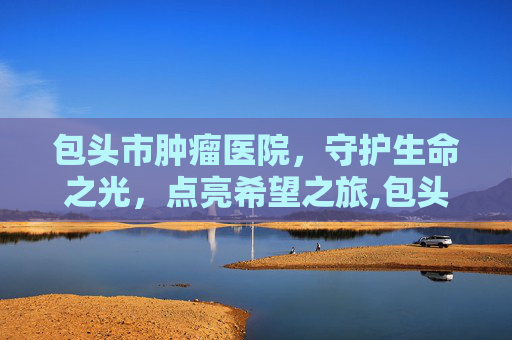 包头市肿瘤医院，守护生命之光，点亮希望之旅,包头市肿瘤医院官网