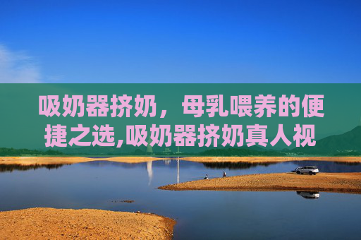 吸奶器挤奶，母乳喂养的便捷之选,吸奶器挤奶真人视频