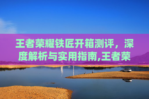 王者荣耀铁匠开箱测评，深度解析与实用指南,王者荣耀铁ger