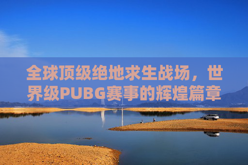 全球顶级绝地求生战场，世界级PUBG赛事的辉煌篇章,世界级扑救集锦