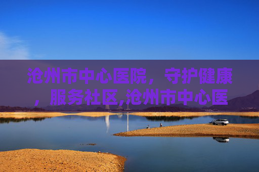 沧州市中心医院，守护健康，服务社区,沧州市中心医院官网