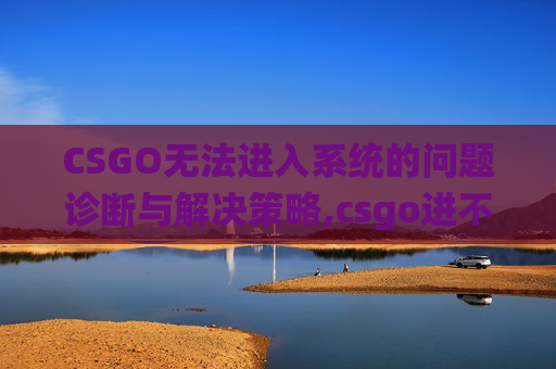 CSGO无法进入系统的问题诊断与解决策略,csgo进不了游戏怎么办