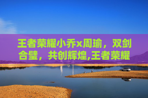 王者荣耀小乔x周瑜，双剑合璧，共创辉煌,王者荣耀小乔周瑜情侣皮肤