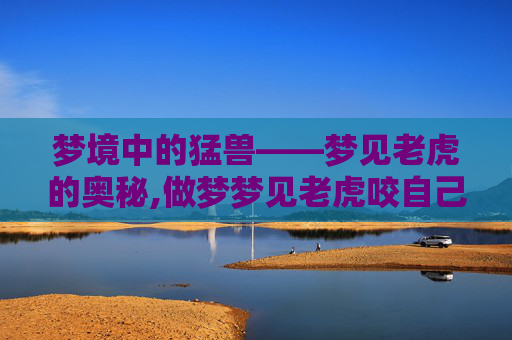 梦境中的猛兽——梦见老虎的奥秘,做梦梦见老虎咬自己