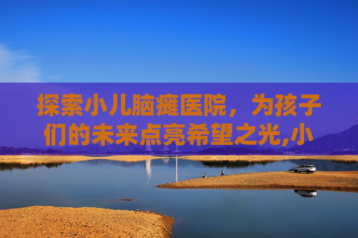 探索小儿脑瘫医院，为孩子们的未来点亮希望之光,小儿脑瘫医院哪家好点