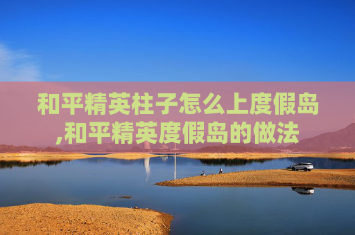 和平精英柱子怎么上度假岛,和平精英度假岛的做法