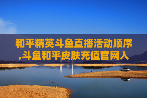 和平精英斗鱼直播活动顺序,斗鱼和平皮肤充值官网入口