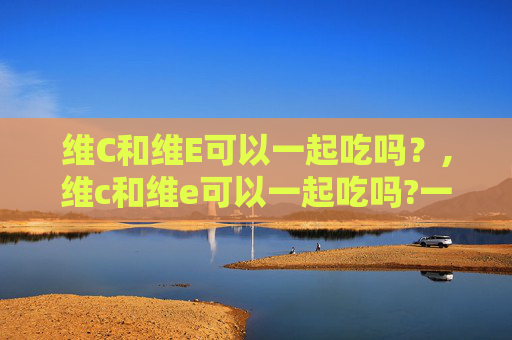 维C和维E可以一起吃吗？,维c和维e可以一起吃吗?一起吃有什么好处吗?