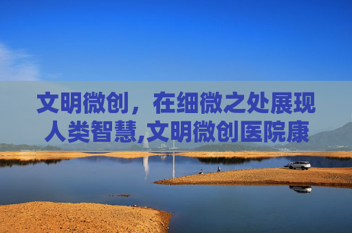 文明微创，在细微之处展现人类智慧,文明微创医院康复治疗