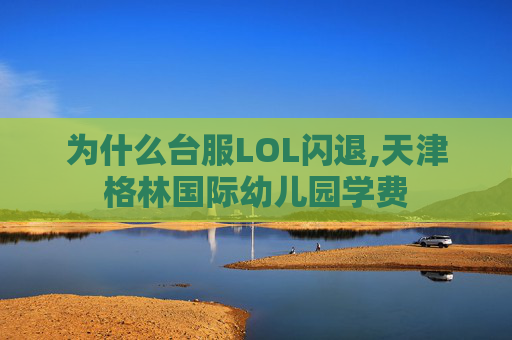 为什么台服LOL闪退,天津格林国际幼儿园学费