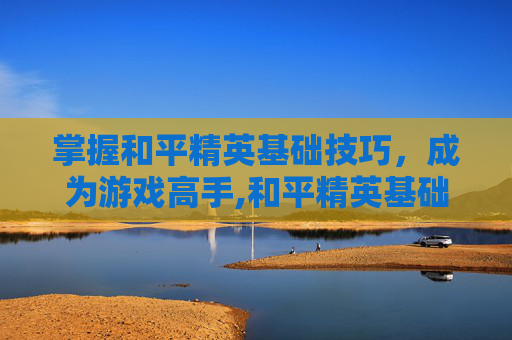 掌握和平精英基础技巧，成为游戏高手,和平精英基础技巧教程下载