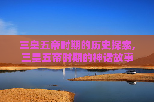 三皇五帝时期的历史探索,三皇五帝时期的神话故事