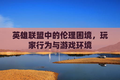 英雄联盟中的伦理困境，玩家行为与游戏环境