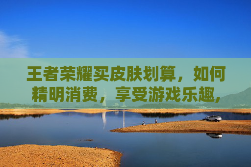 王者荣耀买皮肤划算，如何精明消费，享受游戏乐趣,王者荣耀 买皮肤 便宜