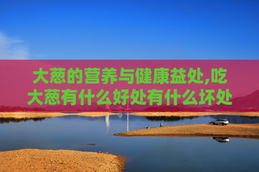 大葱的营养与健康益处,吃大葱有什么好处有什么坏处