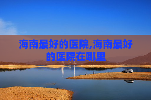 海南最好的医院,海南最好的医院在哪里