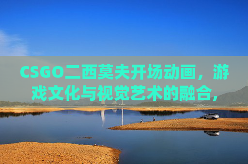 CSGO二西莫夫开场动画，游戏文化与视觉艺术的融合,csgo二西莫夫由来
