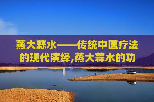 蒸大蒜水——传统中医疗法的现代演绎,蒸大蒜水的功效