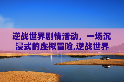 逆战世界剧情活动，一场沉浸式的虚拟冒险,逆战世界剧情活动怎么开启