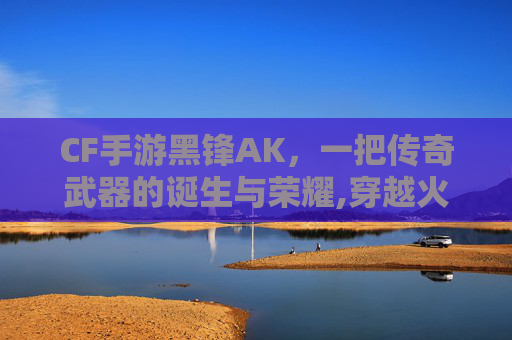 CF手游黑锋AK，一把传奇武器的诞生与荣耀,穿越火线ak47黑锋