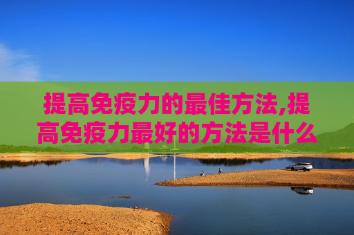 提高免疫力的最佳方法,提高免疫力最好的方法是什么?