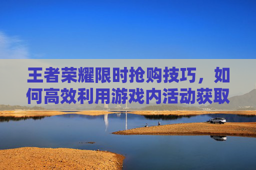 王者荣耀限时抢购技巧，如何高效利用游戏内活动获取稀有装备,王者荣耀限时抢购技巧攻略