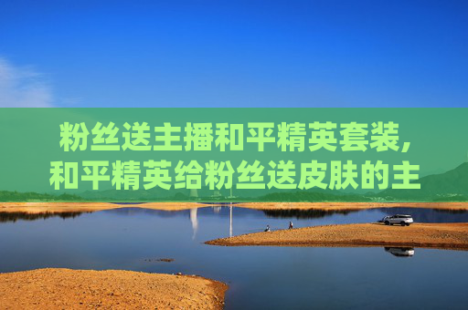 粉丝送主播和平精英套装,和平精英给粉丝送皮肤的主播