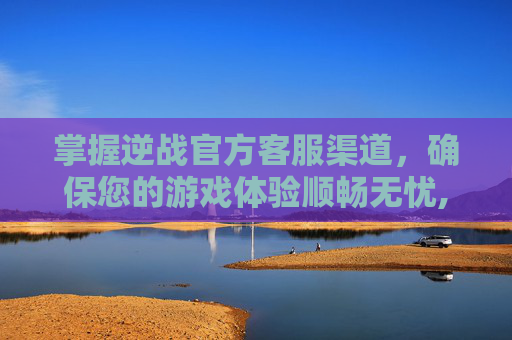 掌握逆战官方客服渠道，确保您的游戏体验顺畅无忧,逆战官方客服渠道在哪