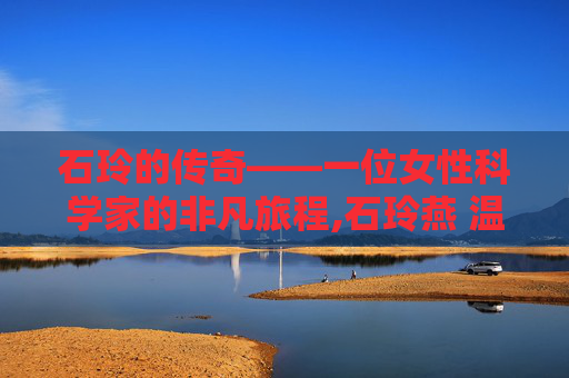 石玲的传奇——一位女性科学家的非凡旅程,石玲燕 温一医