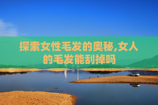 探索女性毛发的奥秘,女人的毛发能刮掉吗