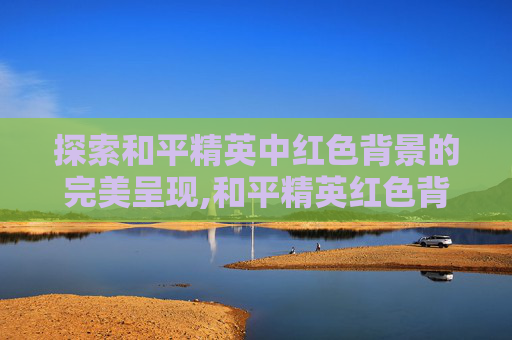 探索和平精英中红色背景的完美呈现,和平精英红色背景怎么显示出来