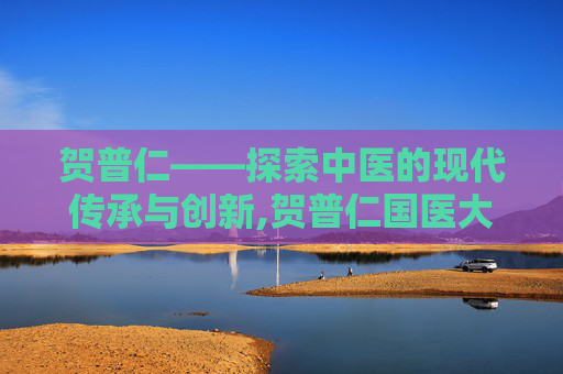 贺普仁——探索中医的现代传承与创新,贺普仁国医大师