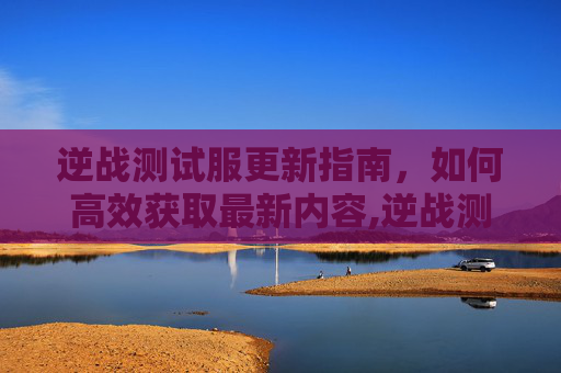 逆战测试服更新指南，如何高效获取最新内容,逆战测试服怎么更新版本