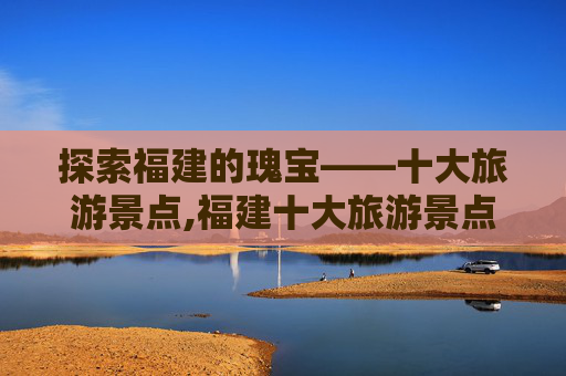探索福建的瑰宝——十大旅游景点,福建十大旅游景点介绍
