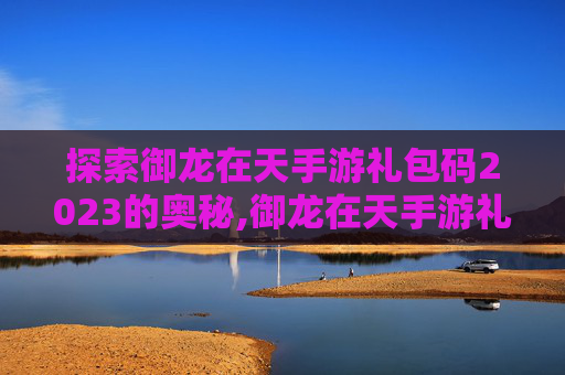 探索御龙在天手游礼包码2023的奥秘,御龙在天手游礼包码在哪里兑换