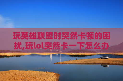 玩英雄联盟时突然卡顿的困扰,玩lol突然卡一下怎么办