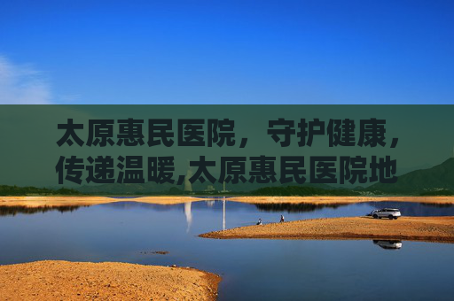 太原惠民医院，守护健康，传递温暖,太原惠民医院地址查询