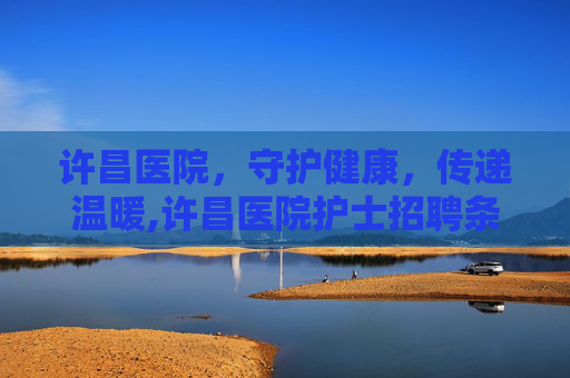 许昌医院，守护健康，传递温暖,许昌医院护士招聘条件