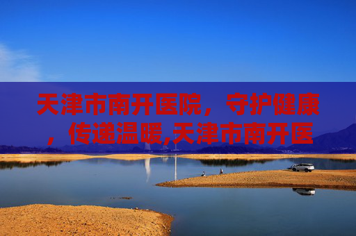 天津市南开医院，守护健康，传递温暖,天津市南开医院官网