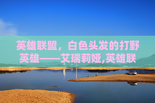 英雄联盟，白色头发的打野英雄——艾瑞莉娅,英雄联盟白发女英雄